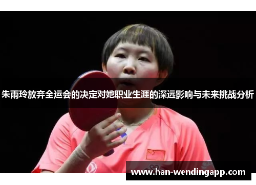 朱雨玲放弃全运会的决定对她职业生涯的深远影响与未来挑战分析