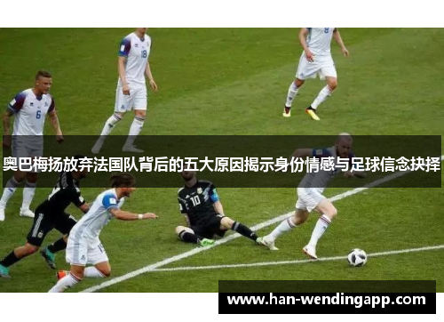 奥巴梅扬放弃法国队背后的五大原因揭示身份情感与足球信念抉择