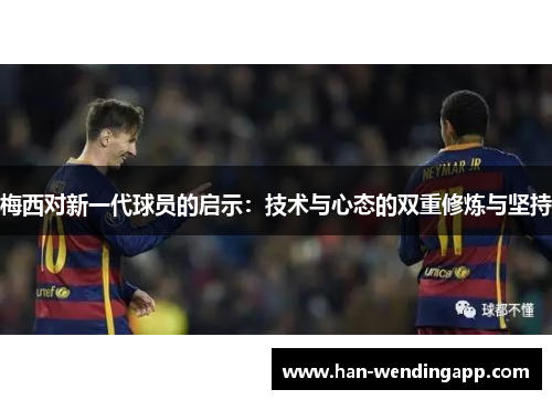 梅西对新一代球员的启示:技术与心态的双重修炼与坚持 梅西对新一代球员的启示:技术与心态的双重修炼与坚持