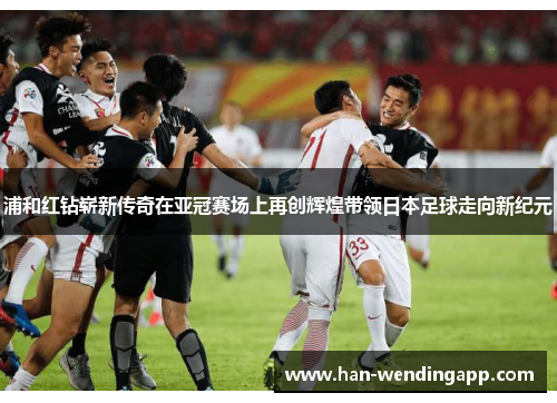 浦和红钻崭新传奇在亚冠赛场上再创辉煌带领日本足球走向新纪元