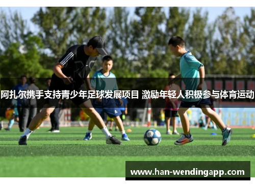 阿扎尔携手支持青少年足球发展项目 激励年轻人积极参与体育运动