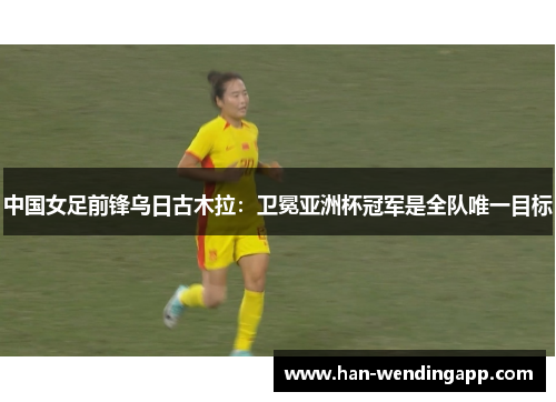 中国女足前锋乌日古木拉：卫冕亚洲杯冠军是全队唯一目标